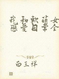 我和软萌女友的恋爱日常全文下载