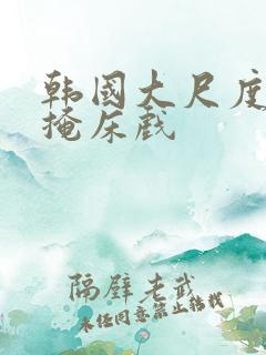 韩国大尺度无遮掩床戏