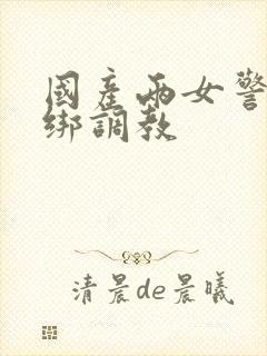 国产两女警被捆绑调教