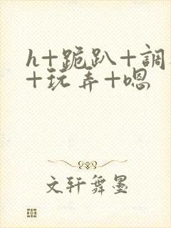 h+跪趴+调教+玩弄+嗯