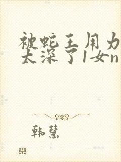 被蛇王用力嗯啊太深了1女n男