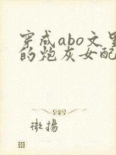 穿成abo文里的炮灰女配小说
