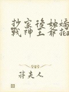 抄家后她娇又撩战神王爷掐腰宠短剧