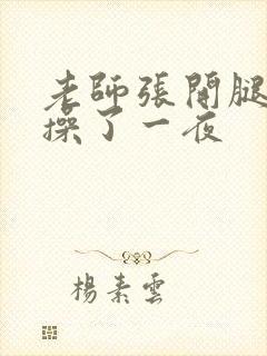 老师张开腿让我操了一夜