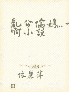 乱公伦媳..～啊小说