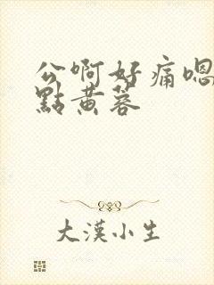公啊好痛嗯轻一点黄蓉