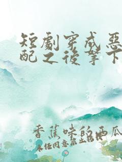 短剧穿成恶毒女配之后拿下男主