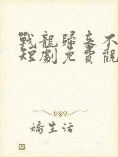 战龙归来不好惹短剧免费观看全集