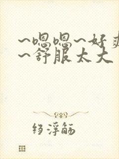 ~嗯嗯~好爽啊~舒服太大了男男