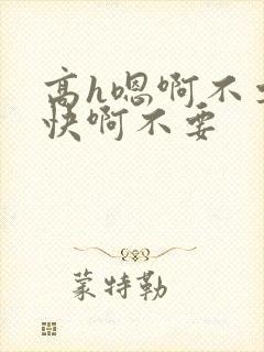 高h嗯啊不要好快啊不要