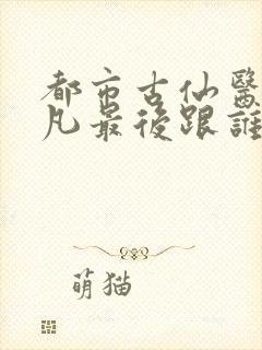 都市古仙医叶不凡最后跟谁在一起