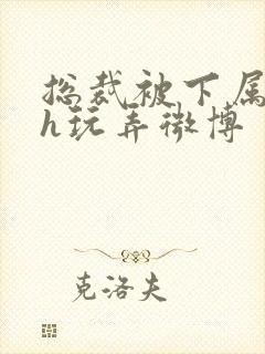 总裁被下属调教h玩弄微博