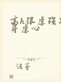 高h狠虐强制虐身虐心