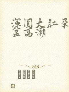 浑圆大肚孕夫临盆高潮