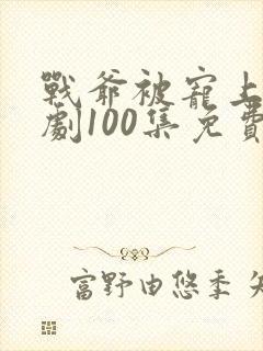 战爷被宠上天短剧100集免费观看