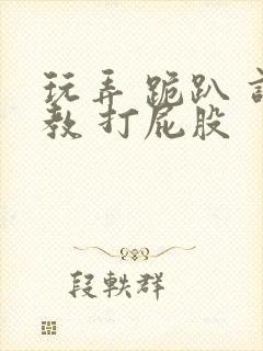 玩弄 跪趴 调教 打屁股