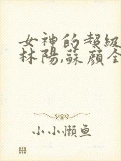 女神的超级赘婿林阳,苏颜全文免费阅