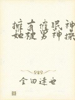 拥有催眠神力后她被男神操透了(高hnp)