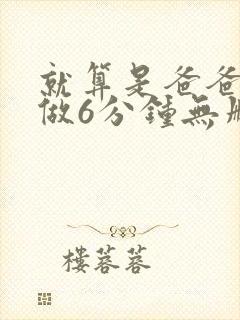 就算是爸爸也想做6分钟无删减