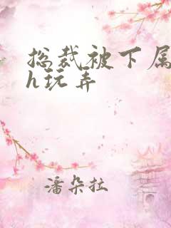 总裁被下属调教h玩弄