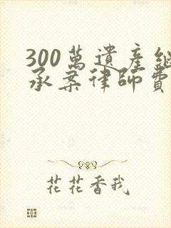 300万遗产继承案律师费多少