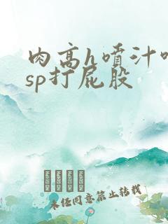 肉高h喷汁呻吟sp打屁股