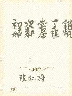 初次尝了销魂少妇邻居视频