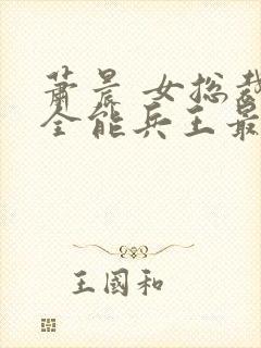 萧晨 女总裁的全能兵王最新更新