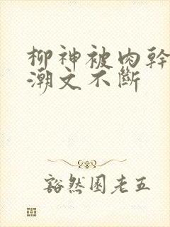 柳神被肉干高h潮文不断