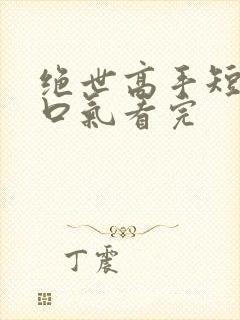 绝世高手短剧一口气看完