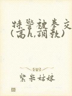 特警被拳交小说(高h,调教)