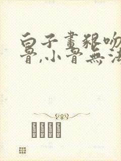 白子画啃吻花千骨,小骨无法动弹