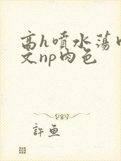 高h喷水荡肉爽文np肉色