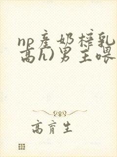 np产奶榨乳(高h)男主喂奶