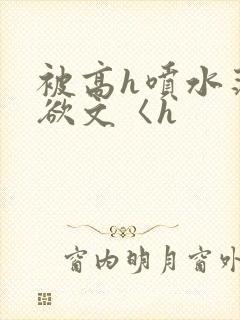 被高h喷水荡肉欲文〈h