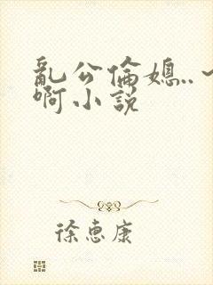 乱公伦媳..～啊小说