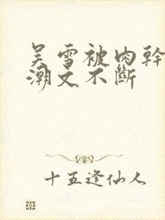 吴雪被肉干高h潮文不断