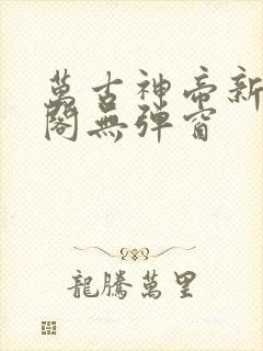 万古神帝新笔趣阁无弹窗