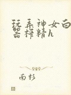 玩弄神女白嫩名器榨精h