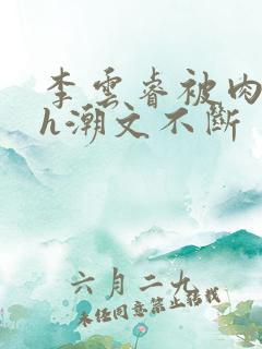 李云睿被肉干高h潮文不断