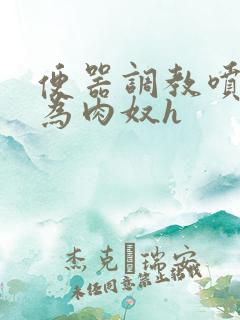 便器调教喷水沦为肉奴h