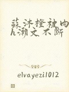 苏沐橙被肉干高h潮文不断