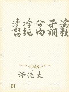 清冷公子沦为禁胬纯肉调教高h