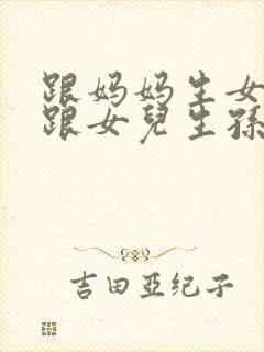 跟妈妈生女儿又跟女儿生孙子小说