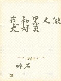 我和黑人做了好大好爽