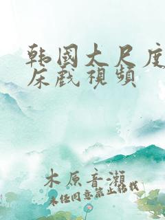 韩国大尺度激情床戏视频