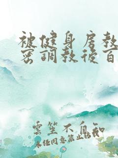 被健身房教练秘密调教后百无禁忌