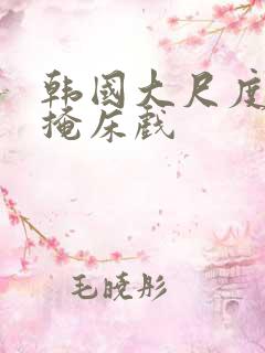 韩国大尺度无遮掩床戏