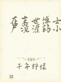 在末世博士被丧尸浇灌的小说