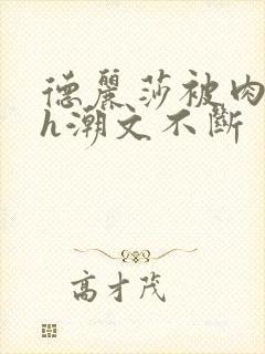 德丽莎被肉干高h潮文不断